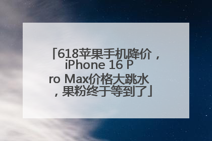 618苹果手机降价，iPhone 16 Pro Max价格大跳水，果粉终于等到了